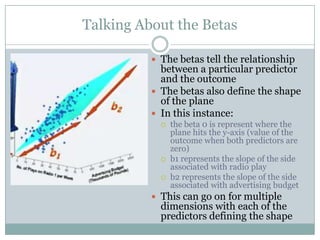 Talking About the Betas

           The betas tell the relationship
            between a particular predictor
            and the outcome
           The betas also define the shape
            of the plane
           In this instance:
               the beta 0 is represent where the
                plane hits the y-axis (value of the
                outcome when both predictors are
                zero)
               b1 represents the slope of the side
                associated with radio play
               b2 represents the slope of the side
                associated with advertising budget
           This can go on for multiple
            dimensions with each of the
            predictors defining the shape
 