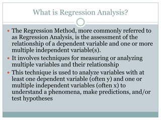 What is Regression Analysis?

 The Regression Method, more commonly referred to
  as Regression Analysis, is the assessment of the
  relationship of a dependent variable and one or more
  multiple independent variable(s).
 It involves techniques for measuring or analyzing
  multiple variables and their relationship
 This technique is used to analyze variables with at
  least one dependent variable (often y) and one or
  multiple independent variables (often x) to
  understand a phenomena, make predictions, and/or
  test hypotheses
 