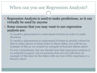 When can you use Regression Analysis?

 Regression Analysis is used to make predictions, so it can
  virtually be used by anyone
 Some reasons that you may want to use regression
  analysis are:
    To model a phenomena to understand it better in order to make
     decisions
    To model a phenomena to understand it better to predict values for
     that in other places or times (later in these slides, you will see an
     example of this as we created an example to forecast album sales)
    To test a hypotheses, but one should note that regression analysis is
     an estimate or guess, not an accurate data set (we will show an
     example of this later in the slides with our test of life expectancy vs.
     literary rates)
 