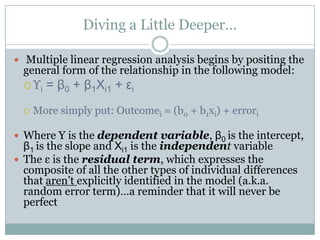 Diving a Little Deeper…

 Multiple linear regression analysis begins by positing the
  general form of the relationship in the following model:
   ϒi   = β0 + β1Χi1 + εi
     More simply put: Outcomei = (b0 + b1xi) + errori

 Where Y is the dependent variable, β0 is the intercept,
  β1 is the slope and Χi1 is the independent variable
 The ε is the residual term, which expresses the
  composite of all the other types of individual differences
  that aren’t explicitly identified in the model (a.k.a.
  random error term)…a reminder that it will never be
  perfect
 