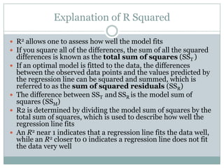 Explanation of R Squared

 R2 allows one to assess how well the model fits
 If you square all of the differences, the sum of all the squared
    differences is known as the total sum of squares (SST )
   If an optimal model is fitted to the data, the differences
    between the observed data points and the values predicted by
    the regression line can be squared and summed, which is
    referred to as the sum of squared residuals (SSR)
   The difference between SST and SSR is the model sum of
    squares (SSM)
   R2 is determined by dividing the model sum of squares by the
    total sum of squares, which is used to describe how well the
    regression line fits
   An R2 near 1 indicates that a regression line fits the data well,
    while an R2 closer to 0 indicates a regression line does not fit
    the data very well
 