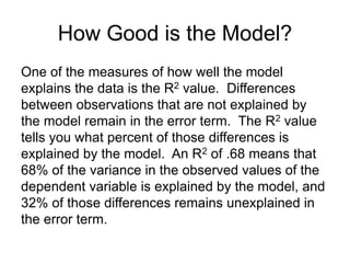How Good is the Model?
One of the measures of how well the model
explains the data is the R2 value. Differences
between observations that are not explained by
the model remain in the error term. The R2 value
tells you what percent of those differences is
explained by the model. An R2 of .68 means that
68% of the variance in the observed values of the
dependent variable is explained by the model, and
32% of those differences remains unexplained in
the error term.
 