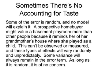 Some of the error is random, and no model
will explain it. A prospective homebuyer
might value a basement playroom more than
other people because it reminds her of her
grandmother’s house where she played as a
child. This can’t be observed or measured,
and these types of effects will vary randomly
and unpredictably. Some variance will
always remain in the error term. As long as
it is random, it is of no concern.
Sometimes There’s No
Accounting for Taste
 