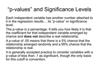 Each independent variable has another number attached to
it in the regression results… its “p-value” or significance
level.
The p-value is a percentage. It tells you how likely it is that
the coefficient for that independent variable emerged by
chance and does not describe a real relationship.
A p-value of .05 means that there is a 5% chance that the
relationship emerged randomly and a 95% chance that the
relationship is real.
It is generally accepted practice to consider variables with a
p-value of less than .1 as significant, though the only basis
for this cutoff is convention.
“p-values” and Significance Levels
 