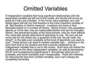 Omitted Variables
If independent variables that have significant relationships with the
dependent variable are left out of the model, the results will not be as
good as if they are included. In the home value example, any real
estate agent will tell you that location is the most important variable of
all. But location is hard to measure. Locations are more or less
desirable based on a number of factors. Some of them, like population
density or crime rate, may be measurable factors that can be included.
Others, like perceived quality of the local schools, may be more difficult.
You must also decide what level of specificity to use. Do you use the
crime rate for the whole city, a quadrant of the city, the zip code, the
street? Is the data even available at the level of specificity you want to
use? These factors can lead to omitted variable bias… variance in the
error term that is not random and that could be explained by an
independent variable that is not in the model. Such bias can distort the
coefficients on the other independent variables, as well as decreasing
the R2 and increasing the Significance F. Sometimes data just isn’t
available, and some variables aren’t measurable. There are methods
for reducing the bias from omitted variables, but it can’t always be
completely corrected.
 