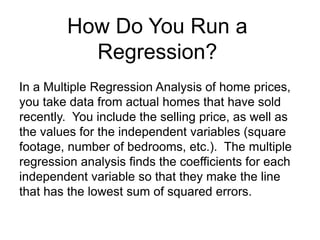 In a Multiple Regression Analysis of home prices,
you take data from actual homes that have sold
recently. You include the selling price, as well as
the values for the independent variables (square
footage, number of bedrooms, etc.). The multiple
regression analysis finds the coefficients for each
independent variable so that they make the line
that has the lowest sum of squared errors.
How Do You Run a
Regression?
 