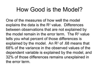 How Good is the Model?
One of the measures of how well the model
explains the data is the R2
value. Differences
between observations that are not explained by
the model remain in the error term. The R2
value
tells you what percent of those differences is
explained by the model. An R2
of .68 means that
68% of the variance in the observed values of the
dependent variable is explained by the model, and
32% of those differences remains unexplained in
the error term.
 