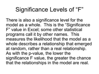 There is also a significance level for the
model as a whole. This is the “Significance
F” value in Excel; some other statistical
programs call it by other names. This
measures the likelihood that the model as a
whole describes a relationship that emerged
at random, rather than a real relationship.
As with the p-value, the lower the
significance F value, the greater the chance
that the relationships in the model are real.
Significance Levels of “F”
 