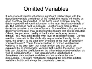Omitted Variables
If independent variables that have significant relationships with the
dependent variable are left out of the model, the results will not be as
good as if they are included. In the home value example, any real
estate agent will tell you that location is the most important variable of
all. But location is hard to measure. Locations are more or less
desirable based on a number of factors. Some of them, like population
density or crime rate, may be measurable factors that can be included.
Others, like perceived quality of the local schools, may be more
difficult. You must also decide what level of specificity to use. Do you
use the crime rate for the whole city, a quadrant of the city, the zip
code, the street? Is the data even available at the level of specificity
you want to use? These factors can lead to omitted variable bias…
variance in the error term that is not random and that could be
explained by an independent variable that is not in the model. Such
bias can distort the coefficients on the other independent variables, as
well as decreasing the R2
and increasing the Significance F.
Sometimes data just isn’t available, and some variables aren’t
measurable. There are methods for reducing the bias from omitted
variables, but it can’t always be completely corrected.
 