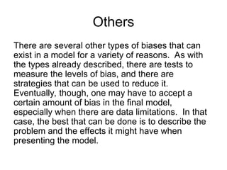 Others
There are several other types of biases that can
exist in a model for a variety of reasons. As with
the types already described, there are tests to
measure the levels of bias, and there are
strategies that can be used to reduce it.
Eventually, though, one may have to accept a
certain amount of bias in the final model,
especially when there are data limitations. In that
case, the best that can be done is to describe the
problem and the effects it might have when
presenting the model.
 
