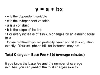 y = a + bx
• y is the dependent variable
• x is the independent variable
• a is a constant
• b is the slope of the line
• For every increase of 1 in x, y changes by an amount equal
to b
• Some relationships are perfectly linear and fit this equation
exactly. Your cell phone bill, for instance, may be:
Total Charges = Base Fee + 30¢ (overage minutes)
If you know the base fee and the number of overage
minutes, you can predict the total charges exactly.
 