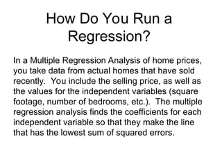 In a Multiple Regression Analysis of home prices,
you take data from actual homes that have sold
recently. You include the selling price, as well as
the values for the independent variables (square
footage, number of bedrooms, etc.). The multiple
regression analysis finds the coefficients for each
independent variable so that they make the line
that has the lowest sum of squared errors.
How Do You Run a
Regression?
 