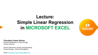 Lecture:
Simple Linear Regression
in MICROSOFT EXCEL
Chaudhary Awais Salman
Doctoral Researcher in Future Energy
Course instructor
School of Business, Society and Engineering
Fuuture Energy – Centre of Excellence
Email: Chaudhary.awais.salman@mdh.se
 
