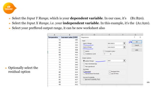 ● Select the Input Y Range, which is your dependent variable. In our case, it’s (B1:B20).
● Select the Input X Range, i.e. your independent variable. In this example, it's the (A1:A20).
● Select your preffered output range, it can be new worksheet also
10
● Optionally select the
residual option
 
