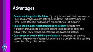 Advantages:
• Can be used to predict the future: By using the relevant model to a data set,
Regression Analysis can accurately predict a lot of useful information like
Stock Prices, Medical Conditions and even Sentiments of the public
• Can be used to back major decisions and policies: Results from
regression analysis adds a scientific backing to a decision or policy and
makes it even more reliable as it likelihood of success is then high.
• Can correct an error in thinking or disabuse: Sometimes, an anomaly
between the prediction of regression analysis and a decision/thinking can help
correct the fallacy of the decision.
 