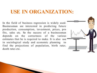 USE IN ORGANIZATION:
In the field of business regression is widely used.
Businessman are interested in predicting future
production, consumption, investment, prices, pro
fits, sales etc. So the success of a businessman
depends on the correctness of the various
estimates that he is required to make. It is also use
in sociological study and economic planning to
find the projections of population, birth rates.
death rates etc.
 