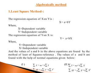 Algebraically method
1.Least Square Method-:
The regression equation of X on Yis :
X= a+bY
Where,
X=Dependent variable
Y=Independent variable
The regression equation of Yon X is:
Y= a+bX
Where,
Y=Dependent variable
X=Independent variable
And the values of a and b in the above equations are found by the
method of least of Squares-reference . The values of a and b are
found with the help of normal equations given below:
(I ) (II )
X2
Y na b X
XY a X bY 2
XY a Y b
X na b Y
 