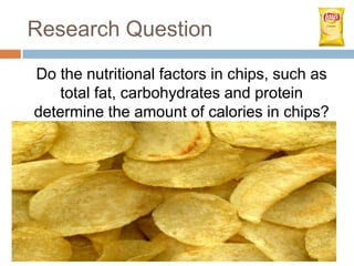 Research Question
Do the nutritional factors in chips, such as
   total fat, carbohydrates and protein
determine the amount of calories in chips?
 