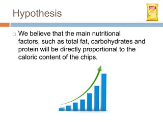 Hypothesis
   We believe that the main nutritional
    factors, such as total fat, carbohydrates and
    protein will be directly proportional to the
    caloric content of the chips.
 