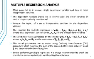 10
• More powerful as it involves single dependent variable and two or more
independent variables
• The dependent variable should be in interval-scale and other variables in
metric or appropriately transformed
• Analyze the impact of a set of independent variables on the dependent
variable.
• The equation for multiple regression is ‘y=β0 + β1x1 + β2x2 +…+ βnxn + εn’,
where y is a dependent variable and x1,x2,xn are the independent variables
• The predicted values generated by the model ‘ŷ=b0 + b1x1 + b2x2 +…+ bnxn ’
where b0, b1, b2, and b0 are the estimators of β0, β1, β2 and βn
• The model parameters are estimated using Ordinary Least-Squares (OLS)
procedure which minimize the sum of the squared differences between y and
ŷ and determine the best-fitting line
• Before performing multiple regression, it is always recommended to check the
correlation among variables to avoid multicollinearity issue
MUTLIPLE REGRESSION ANALYSIS
 