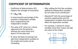 12
COEFFICIENT OF DETERMINATION
• Coefficient of determination (R2)
explains the strength of association
• R2 = SSM / SST
• It measures the percentage of the
variation in dependent variable
that is explained by the
independent variable
• The value of R2 closer to 1 means
regression line fits perfectly
whereas the value closer to 0
doesn’t fit the data well
• R2 value will keep increasing if we
add more independent variables to
the model and results can be
misleading
• After adding the first few variables,
additional independent variables
do not make much contribution
• Adjusted R2 tells the percentage of
variation explained by only the
independent variables that actually
affect the dependent variable
• For example, in below R2 values,
variables more than 3 does not add
any value to the model
 