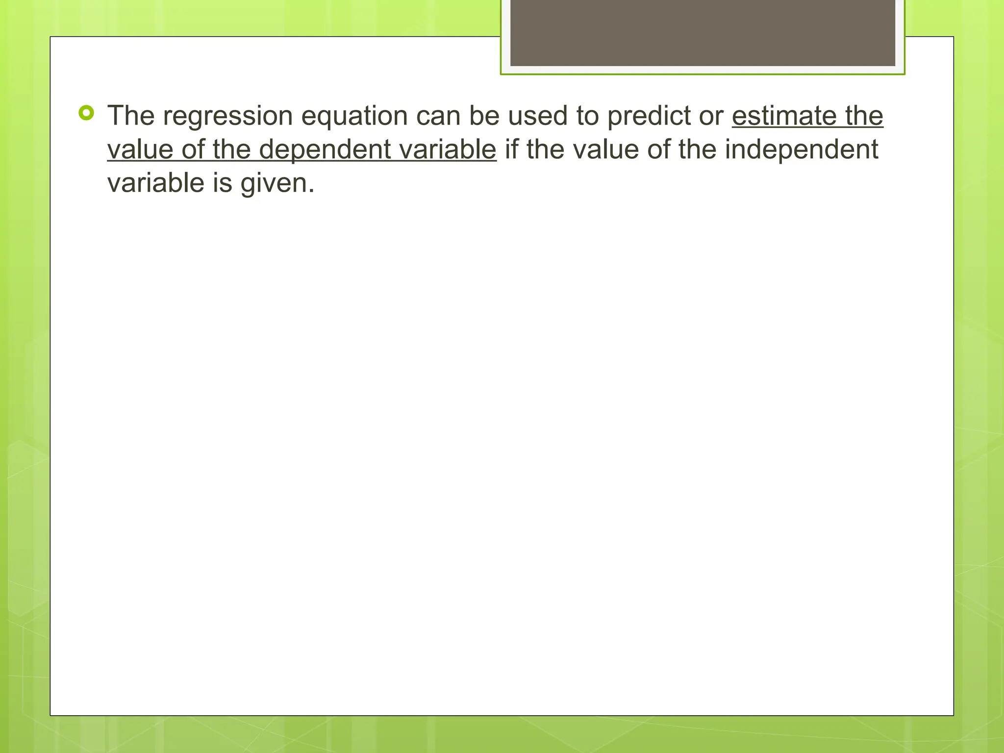  The regression equation can be used to predict or estimate the
value of the dependent variable if the value of the independent
variable is given.
 