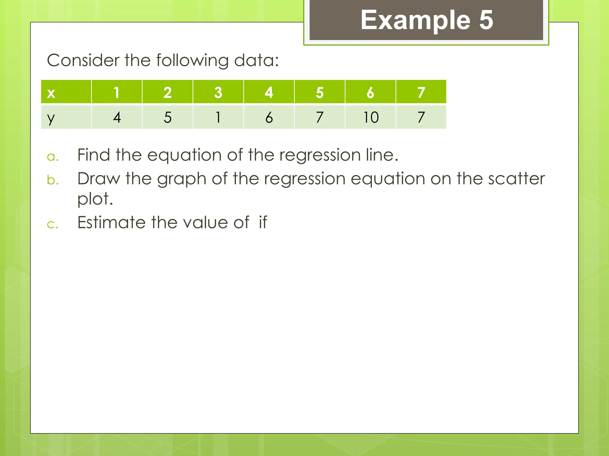 Consider the following data:
a. Find the equation of the regression line.
b. Draw the graph of the regression equation on the scatter
plot.
c. Estimate the value of if
Example 5
x 1 2 3 4 5 6 7
y 4 5 1 6 7 10 7
 