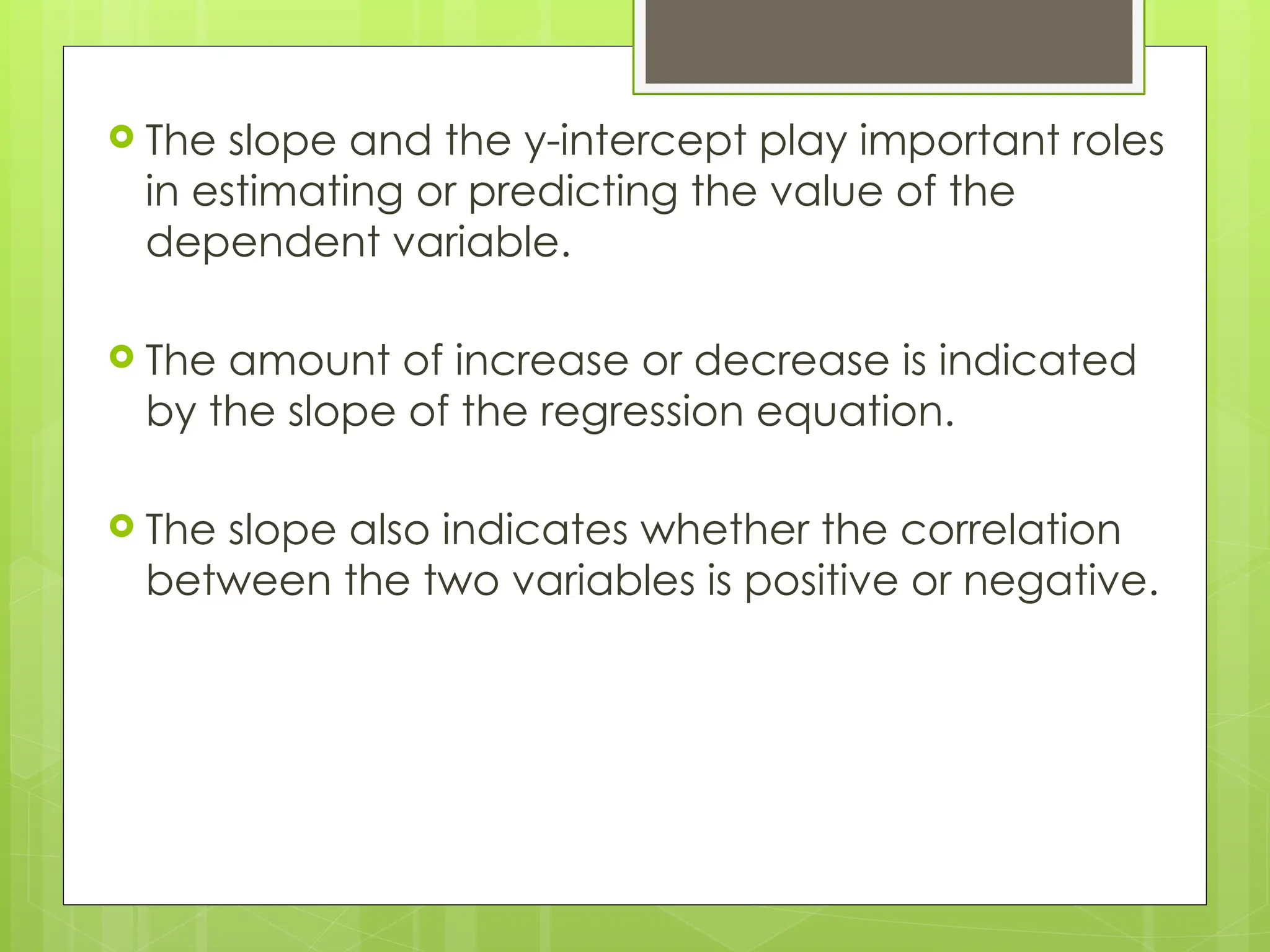  The slope and the y-intercept play important roles
in estimating or predicting the value of the
dependent variable.
 The amount of increase or decrease is indicated
by the slope of the regression equation.
 The slope also indicates whether the correlation
between the two variables is positive or negative.
 