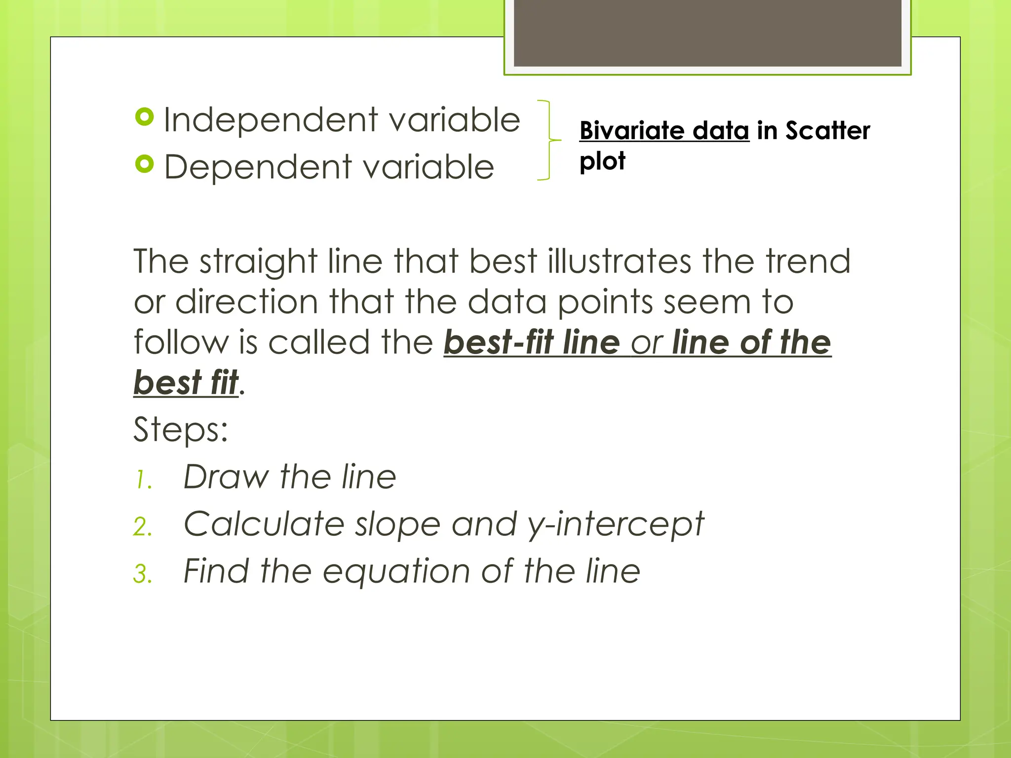  Independent variable
 Dependent variable
The straight line that best illustrates the trend
or direction that the data points seem to
follow is called the best-fit line or line of the
best fit.
Steps:
1. Draw the line
2. Calculate slope and y-intercept
3. Find the equation of the line
Bivariate data in Scatter
plot
 