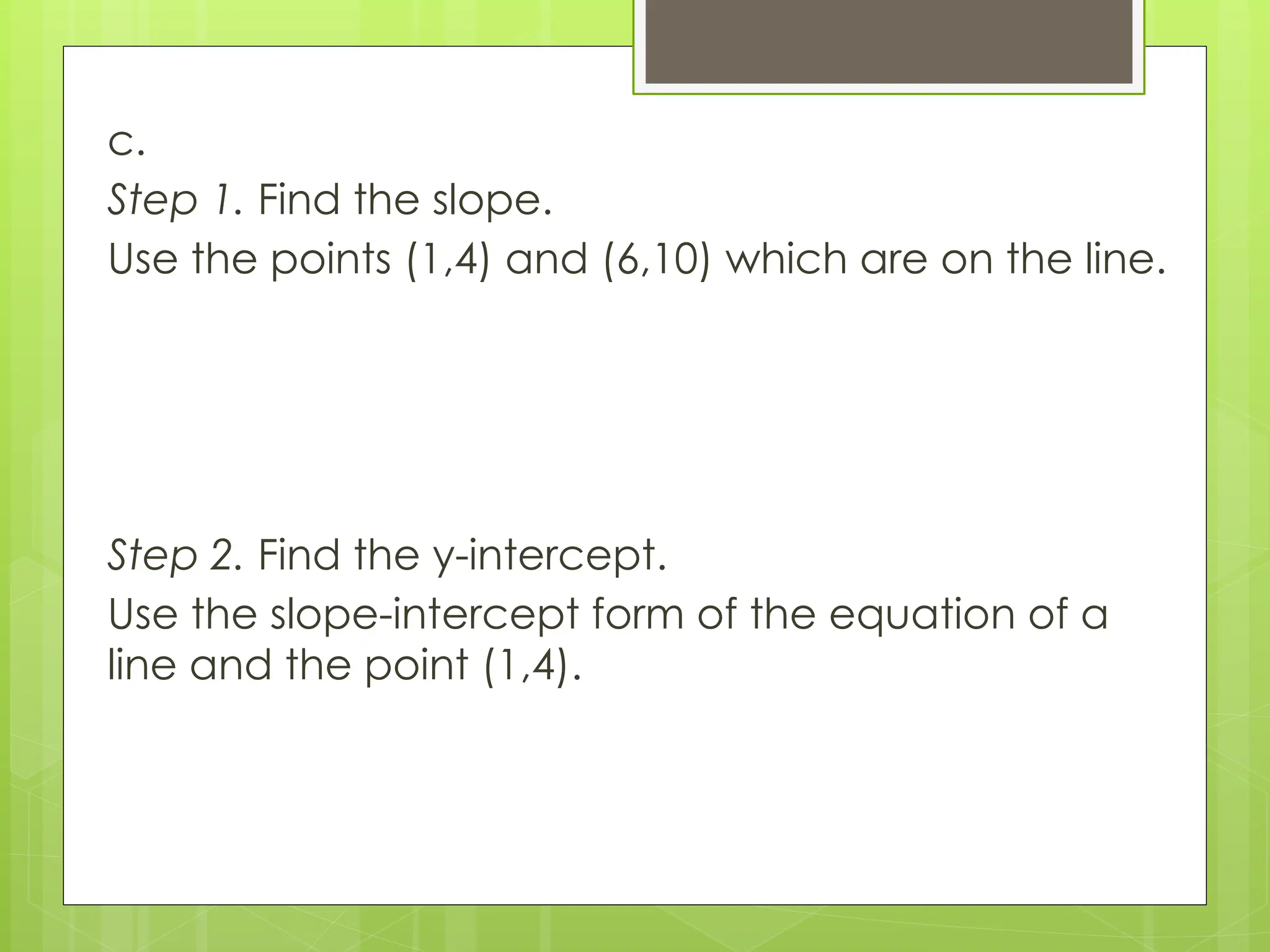 c.
Step 1. Find the slope.
Use the points (1,4) and (6,10) which are on the line.
Step 2. Find the y-intercept.
Use the slope-intercept form of the equation of a
line and the point (1,4).
 
