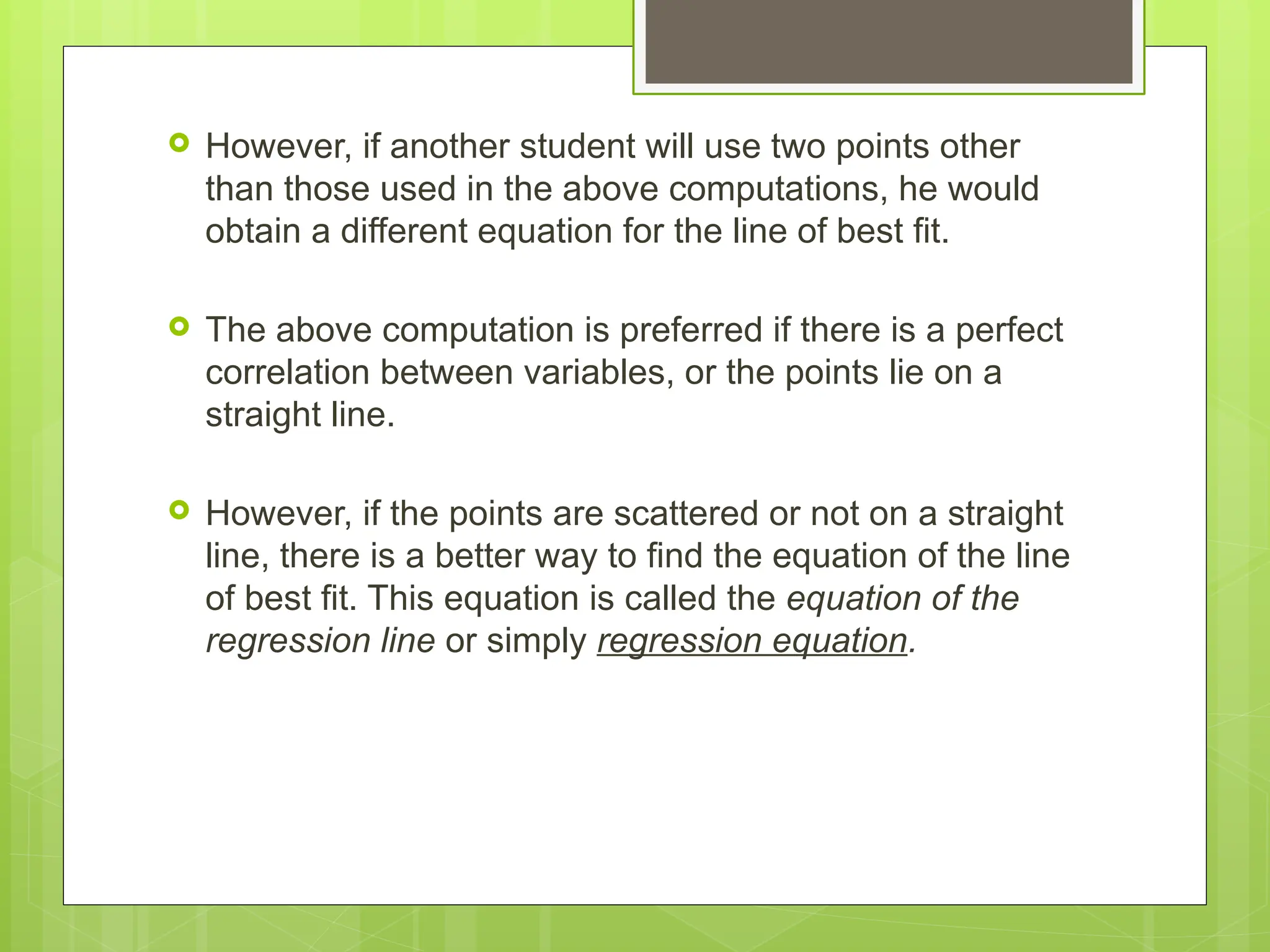  However, if another student will use two points other
than those used in the above computations, he would
obtain a different equation for the line of best fit.
 The above computation is preferred if there is a perfect
correlation between variables, or the points lie on a
straight line.
 However, if the points are scattered or not on a straight
line, there is a better way to find the equation of the line
of best fit. This equation is called the equation of the
regression line or simply regression equation.
 
