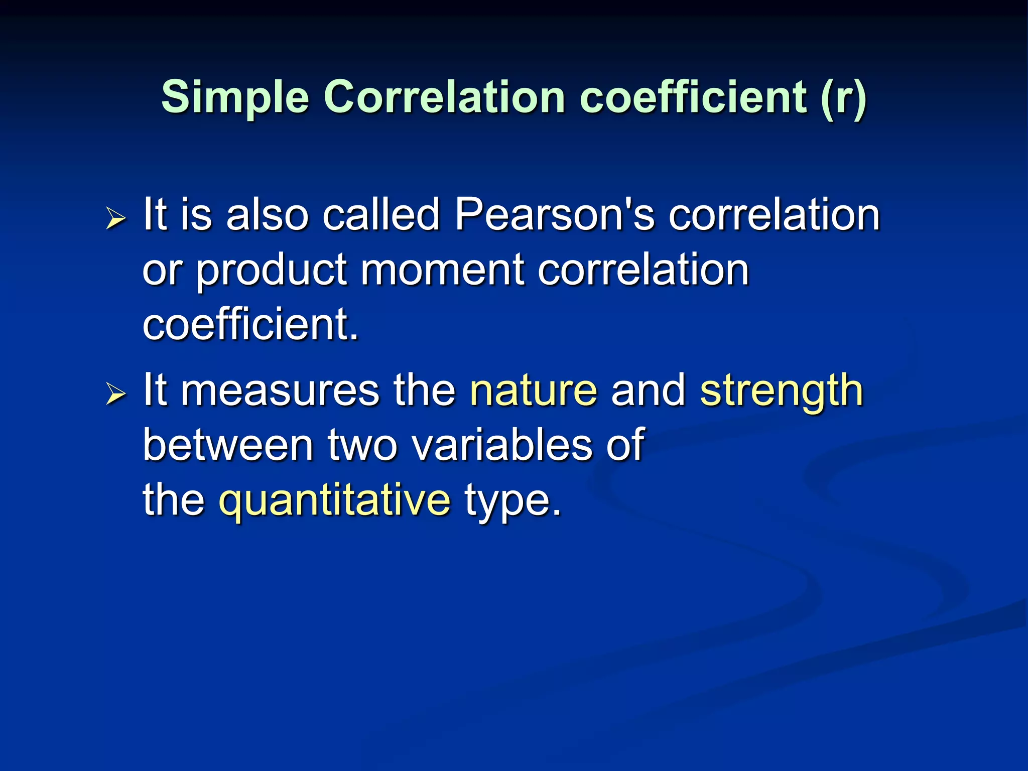 Simple Correlation coefficient (r)
 It is also called Pearson's correlation
or product moment correlation
coefficient.
 It measures the nature and strength
between two variables of
the quantitative type.
 
