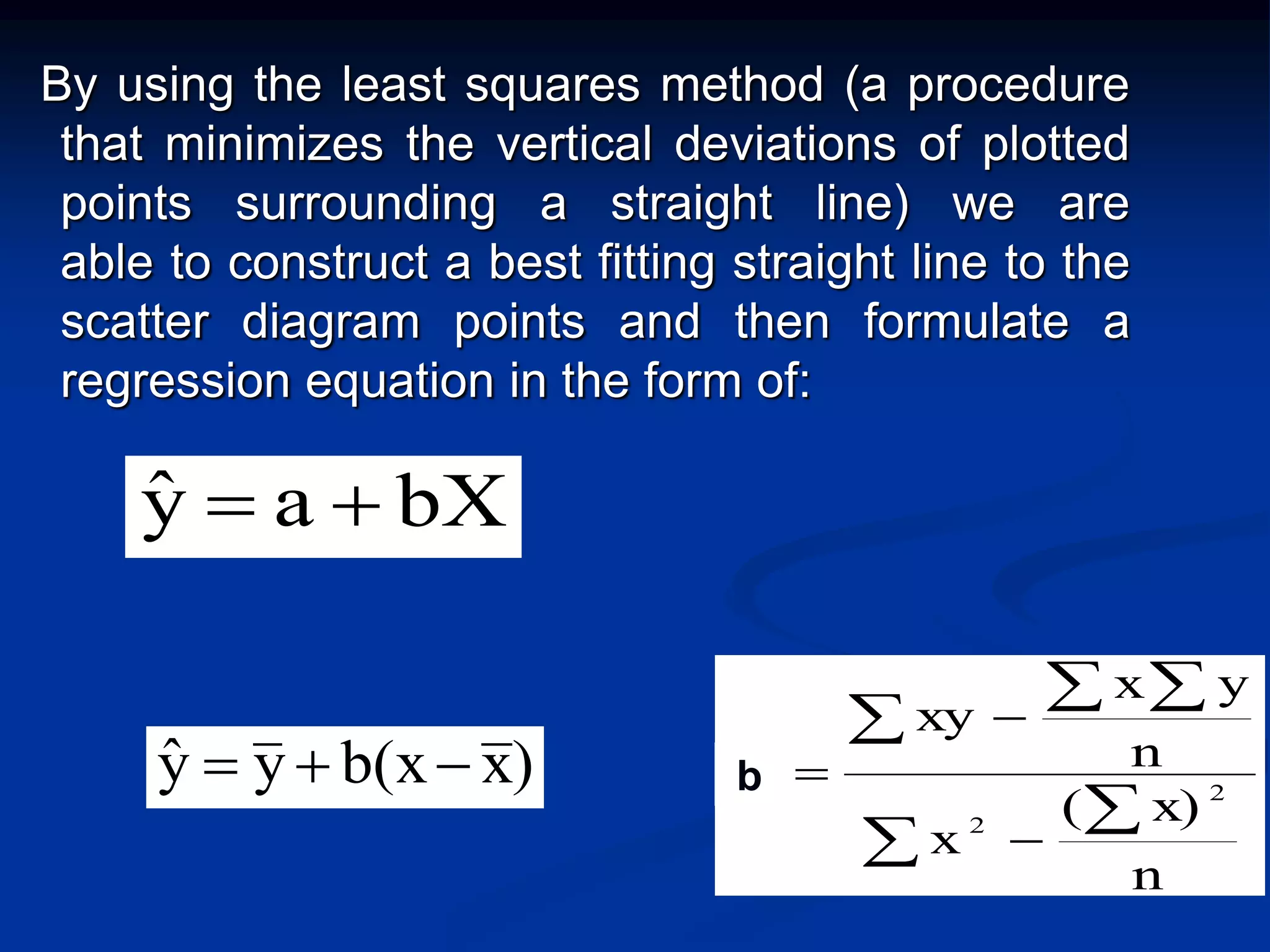 By using the least squares method (a procedure
that minimizes the vertical deviations of plotted
points surrounding a straight line) we are
able to construct a best fitting straight line to the
scatter diagram points and then formulate a
regression equation in the form of:



 



n
x)(
x
n
yx
xy
b 2
2
1
)xb(xyyˆ  b
bXayˆ 
 