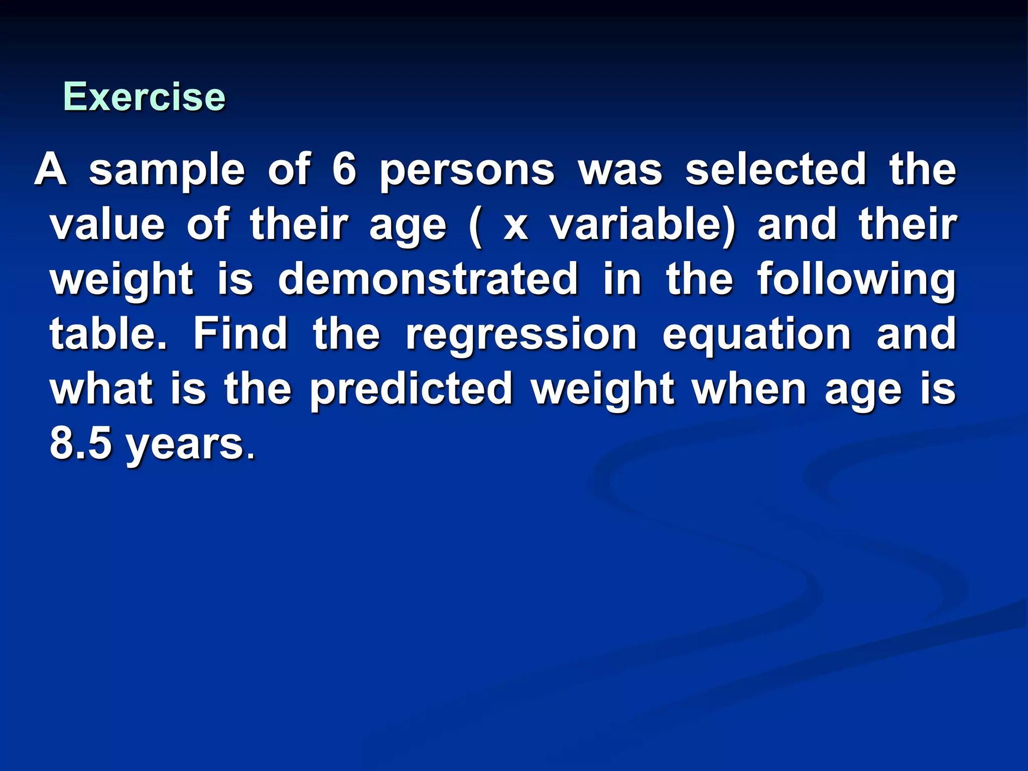 Exercise
A sample of 6 persons was selected the
value of their age ( x variable) and their
weight is demonstrated in the following
table. Find the regression equation and
what is the predicted weight when age is
8.5 years.
 