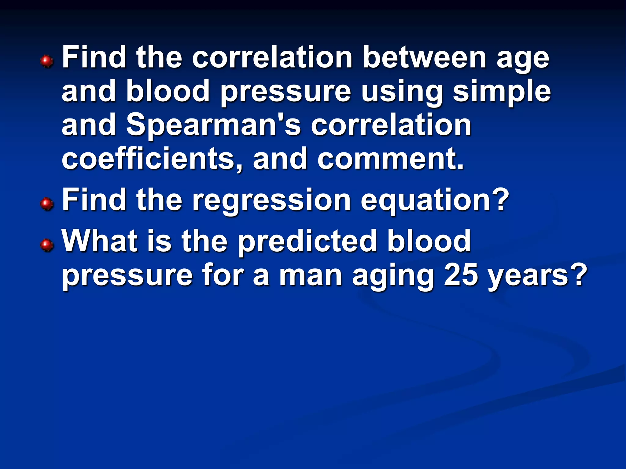 Find the correlation between age
and blood pressure using simple
and Spearman's correlation
coefficients, and comment.
Find the regression equation?
What is the predicted blood
pressure for a man aging 25 years?
 