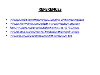 REFERENCES
•
•
•
•
•

www.sqe.com/ControlImages/sqe/.../empirix_archivepresentation
www.qaiconferences.org/tempEQAA/Performance%20testing
https://wiki.uta.edu/download/attachments/48170179/Testing
www.idi.ntnu.no/emner/tdt4242/materials/Regression-testing
www.engr.sjsu.edu/gaojerry/course/287/regression-test

 
