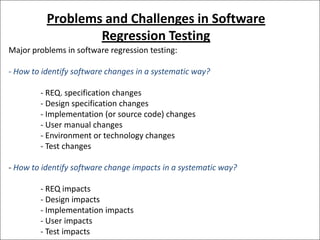 Problems and Challenges in Software
Regression Testing
Major problems in software regression testing:
- How to identify software changes in a systematic way?
- REQ. specification changes
- Design specification changes
- Implementation (or source code) changes
- User manual changes
- Environment or technology changes
- Test changes
- How to identify software change impacts in a systematic way?

- REQ impacts
- Design impacts
- Implementation impacts
- User impacts
- Test impacts

 