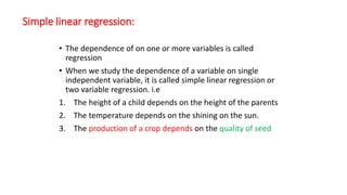 Simple linear regression:
• The dependence of on one or more variables is called
regression
• When we study the dependence of a variable on single
independent variable, it is called simple linear regression or
two variable regression. i.e
1. The height of a child depends on the height of the parents
2. The temperature depends on the shining on the sun.
3. The production of a crop depends on the quality of seed
 