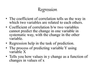 Regression
• The coefficient of correlation tells us the way in
which two variables are related to each others.
• Coefficient of correlation b/w two variables
cannot predict the change in one variable in
systematic way, with the change in the other
variable.
• Regression help in the task of prediction.
• The process of predicting variable Y using
variable X
• Tells you how values in y change as a function of
changes in values of x
 