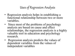 Uses of Regression Analysis
• Regression analysis helps in establishing a
functional relationship between two or more
variables.
• Since most of the problems of psychology
analysis are based on cause and effect
relationships, the regression analysis is a highly
valuable tool in education and psychology
research.
• Regression analysis predicts the values of
dependent variables from the values of
independent variables
 