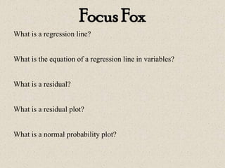 Focus Fox
What is a regression line?
What is the equation of a regression line in variables?
What is a residual?
What is a residual plot?
What is a normal probability plot?
 
