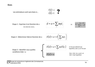 Biais
[ ]
[ ] bbE
aaE
=
=
ˆ
ˆ
Les estimateurs sont sans biais si…
Etape 1 : Exprimer â en fonction de a ∑+=
i
iiaâ εω Où
( )
( )∑ −
−
=
j
j
i
i
xx
xx
2
ω
Voir détail des calculs…
Équipe de recherche en Ingénierie des Connaissances
Laboratoire ERIC 14
Etape 2 : Déterminer E(â) en fonction de a
Etape 3 : Identifier sous quelles
conditions E(â) = a
( ) 





+= ∑i
iiEaâE εω
( ) ( )∑+=
i
ii EaâE εω X n’est pas aléatoire par
hypothèse, donc ωi ne l’est pas
( ) aâE =
E(εi) = E(ε) ; les εi sont i.i.d.
E(ε) = 0 par hypothèse
 