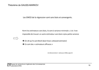 Théorème de GAUSS-MARKOV
Les EMCO de la régression sont sans biais et convergents.
Parmi les estimateurs sans biais, ils sont à variance minimale c.-à-d. il est
impossible de trouver un autre estimateur sans biais à plus petite variance
Équipe de recherche en Ingénierie des Connaissances
Laboratoire ERIC 19
impossible de trouver un autre estimateur sans biais à plus petite variance
On dit qu’ils sont BLUE (best linear unbiased estimator)
Ce sont des « estimateurs efficaces »
Cf. démonstration C. Labrousse (1983), page 26
 