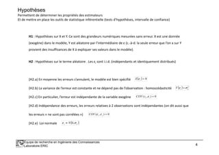 Hypothèses
Permettent de déterminer les propriétés des estimateurs
Et de mettre en place les outils de statistique inférentielle (tests d’hypothèses, intervalle de confiance)
H1 : Hypothèses sur X et Y. Ce sont des grandeurs numériques mesurées sans erreur. X est une donnée
(exogène) dans le modèle, Y est aléatoire par l’intermédiaire de ε (c.-à-d. la seule erreur que l’on a sur Y
provient des insuffisances de X à expliquer ses valeurs dans le modèle).
H2 : Hypothèses sur le terme aléatoire . Les εi sont i.i.d. (indépendants et identiquement distribués)
(H2.a) En moyenne les erreurs s’annulent, le modèle est bien spécifié ( ) 0=E ε
Équipe de recherche en Ingénierie des Connaissances
Laboratoire ERIC 4
(H2.a) En moyenne les erreurs s’annulent, le modèle est bien spécifié
(H2.b) La variance de l’erreur est constante et ne dépend pas de l’observation : homoscédasticité
(H2.c) En particulier, l’erreur est indépendante de la variable exogène
(H2.d) Indépendance des erreurs, les erreurs relatives à 2 observations sont indépendantes (on dit aussi que
les erreurs « ne sont pas corrélées »)
(H2.e) Loi normale
( ) 0=iE ε
( ) 2
εσε =iV
0),( =iixCOV ε
0),( =jiCOV εε
( )εσε ,0Ni ≡
 