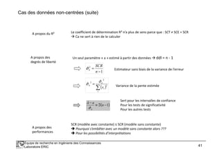 Cas des données non-centrées (suite)
Le coefficient de détermination R² n’a plus de sens parce que : SCT ≠ SCE + SCR
Ca ne sert à rien de le calculer
A propos du R²
A propos des
degrés de liberté
Un seul paramètre « a » estimé à partir des données ddl = n - 1
1
ˆ 2
−
=
n
SCR
εσ Estimateur sans biais de la variance de l’erreur
Équipe de recherche en Ingénierie des Connaissances
Laboratoire ERIC 41
( )∑
=
i
i
a
x
2
2
2
ˆ
ˆ
ˆ εσ
σ Variance de la pente estimée
( )1
ˆ
ˆ
ˆ
−ℑ≡
−
n
aa
aσ
Sert pour les intervalles de confiance
Pour les tests de significativité
Pour les autres tests
A propos des
performances
SCR (modèle avec constante) ≤ SCR (modèle sans constante)
Pourquoi s’embêter avec un modèle sans constante alors ???
Pour les possibilités d’interprétations
 