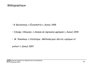 Bibliographique
• R. Bourbonnais, « Économétrie », Dunod, 1998.
• Y.Dodge, V.Rousson, « Analyse de régression appliquée », Dunod, 2004.
Équipe de recherche en Ingénierie des Connaissances
Laboratoire ERIC 43
• Y.Dodge, V.Rousson, « Analyse de régression appliquée », Dunod, 2004.
• M. Tenenhaus, « Statistique : Méthodes pour décrire, expliquer et
prévoir », Dunod, 2007.
 