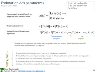 Ricco Rakotomalala
Tutoriels Tanagra - http://tutoriels-data-mining.blogspot.fr/ 10
Estimation des paramètres
Pourquoi pas les MCO ?
 est notre échantillon
 est une observation
Card()=n
Dans un cas Y binaire (Positifs vs.
Négatifs), nous pouvons coder








)
y(
si
,
0
)
(
y
si
,
1
)
(



z
On constate aisément ]
)
(
[
)]
(
[ 

 
 Y
P
Z
E
Rapportée dans l’équation de
régression )
(
)
(
]
)
(
[
)]
(
[ 1
1
0 


 J
J X
c
X
c
c
Y
P
Z
E 





 
 La combinaison linéaire varie entre – et + , ce n’est pas une probabilité
 Dans l’échantillon, nous disposons de Y() mais pas de P[Y()=+] (Il faudrait que les données soient groupées –
ou pondérées – pour que son estimation soit possible)
 Les hypothèses de la MCO, notamment l’homoscédasticité et la normalité des résidus posent problème :
statistique inférentielle impossible (évaluation des coefficients, etc.)
On devrait donc pouvoir mettre en place une régression qui permet d’estimer directement la
probabilité d’appartenance P(Y=+) ???
endogène exogènes
 