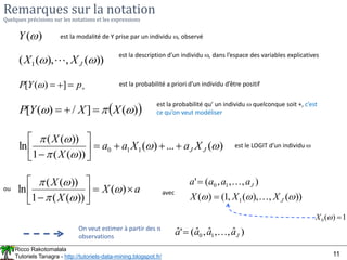 Ricco Rakotomalala
Tutoriels Tanagra - http://tutoriels-data-mining.blogspot.fr/ 11
Remarques sur la notation
Quelques précisions sur les notations et les expressions
est la modalité de Y prise par un individu , observé
)
(
Y
 
)
(
]
/
)
(
[ 

 X
X
Y
P 


est la probabilité qu’ un individu  quelconque soit +, c’est
ce qu’on veut modéliser
))
(
,
),
(
( 1 
 J
X
X 
est la description d’un individu , dans l’espace des variables explicatives
)
(
...
)
(
))
(
(
1
))
(
(
ln 1
1
0 





J
J X
a
X
a
a
X
X











est le LOGIT d’un individu 
On veut estimer à partir des n
observations
)
ˆ
,
,
ˆ
,
ˆ
(
'
ˆ 1
0 J
a
a
a
a 

a
X
X
X









)
(
))
(
(
1
))
(
(
ln 




))
(
,
),
(
,
1
(
)
(
)
,
,
,
(
'
1
1
0


 J
J
X
X
X
a
a
a
a




avec
ou
1
)
(
0 

X



 p
Y
P ]
)
(
[  est la probabilité a priori d’un individu d’être positif
 