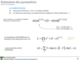 Ricco Rakotomalala
Tutoriels Tanagra - http://tutoriels-data-mining.blogspot.fr/ 12
Estimation des paramètres
Définir la vraisemblance
Le modèle binomial
(1) Parce que Y est binaire {+, -} ou Y  {1, 0} pour simplifier
(2) Si Y était d’une autre nature, on utiliserait d’autres modèles (ex. Poisson, Multinomial, …)
Pour un individu , on modélise la probabilité
P(Y/X) avec le modèle binomial
 
)
(
1
)
(
))
(
1
(
)
( 




 Y
Y 


Y() = 1  P(Y=1/X) = 
Y() = 0  P(Y=0/X) = 1-
La vraisemblance (LIKELIHOOD) pour un
échantillon  (les observations sont i.i.d.)
 
Y
Y
L 


 
1
)
1
( 


La log-vraisemblance (LOG-
LIKELIHOOD)
  )
1
ln(
1
)
ln( 







  Y
Y
LL
Interprétation ?
Valeur max. ?
 