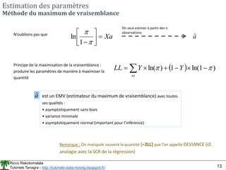 Ricco Rakotomalala
Tutoriels Tanagra - http://tutoriels-data-mining.blogspot.fr/ 13
Estimation des paramètres
Méthode du maximum de vraisemblance
  )
1
ln(
1
)
ln( 







  Y
Y
LL
Principe de la maximisation de la vraisemblance :
produire les paramètres de manière à maximiser la
quantité
Xa









1
ln
N’oublions pas que
On veut estimer à partir des n
observations
â
â est un EMV (estimateur du maximum de vraisemblance) avec toutes
ses qualités :
• asymptotiquement sans biais
• variance minimale
• asymptotiquement normal (important pour l’inférence)
Remarque : On manipule souvent la quantité [–2LL] que l’on appelle DEVIANCE (cf.
analogie avec la SCR de la régression)
 